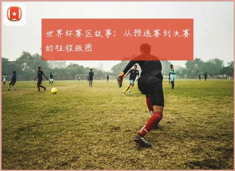 世界杯赛区故事：从预选赛到决赛的征程版图